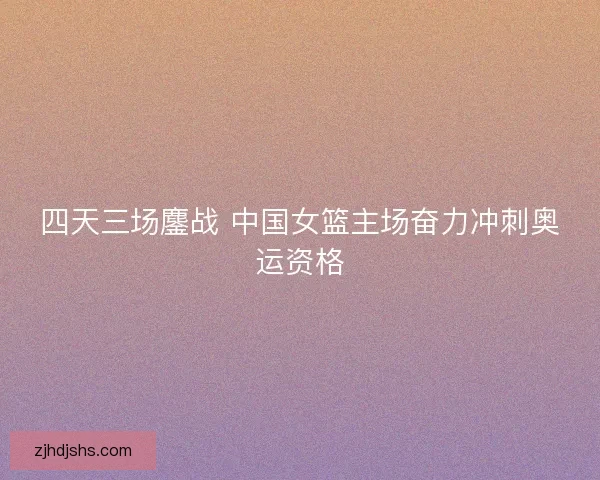 四天三场鏖战 中国女篮主场奋力冲刺奥运资格