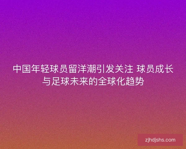 中国年轻球员留洋潮引发关注 球员成长与足球未来的全球化趋势
