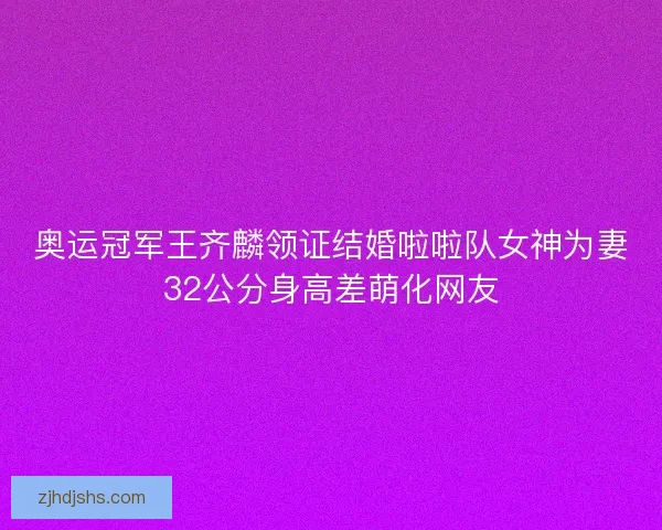 奥运冠军王齐麟领证结婚啦啦队女神为妻32公分身高差萌化网友