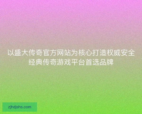 以盛大传奇官方网站为核心打造权威安全经典传奇游戏平台首选品牌