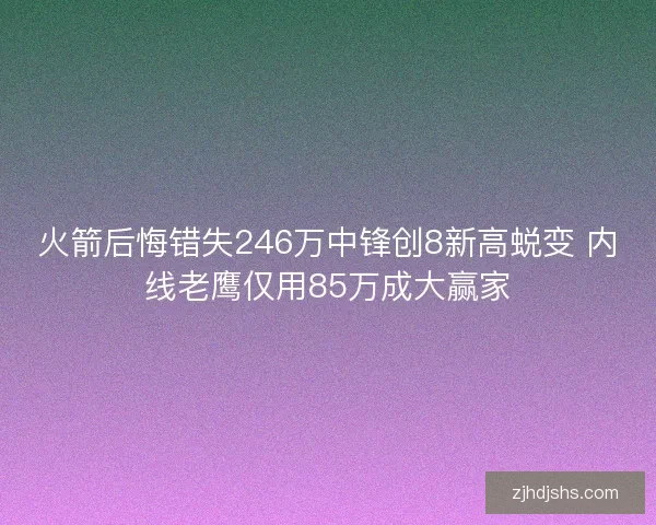 火箭后悔错失246万中锋创8新高蜕变 内线老鹰仅用85万成大赢家