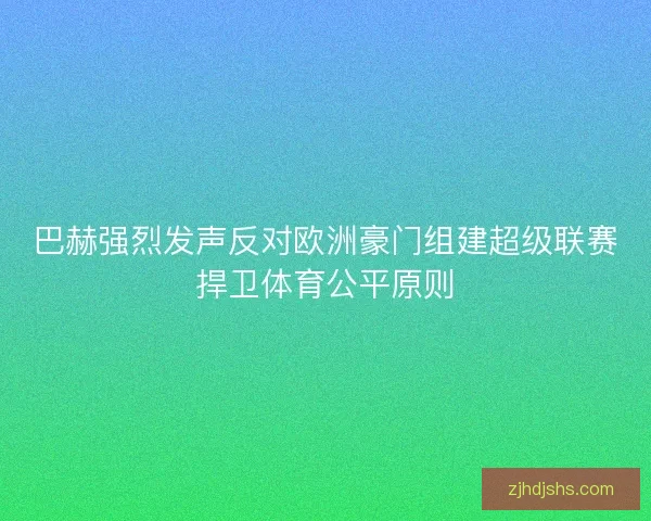 巴赫强烈发声反对欧洲豪门组建超级联赛捍卫体育公平原则