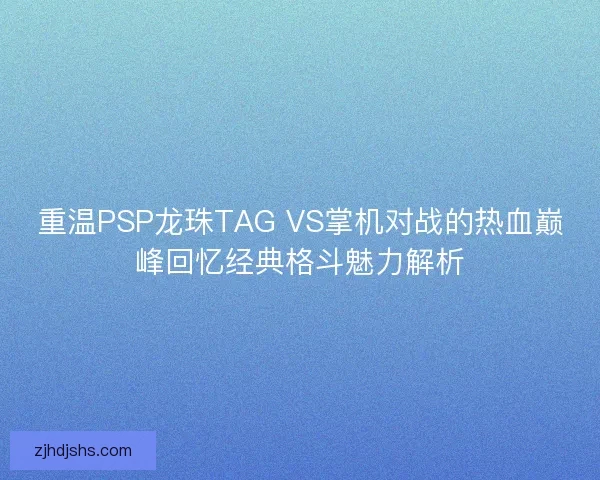 重温PSP龙珠TAG VS掌机对战的热血巅峰回忆经典格斗魅力解析