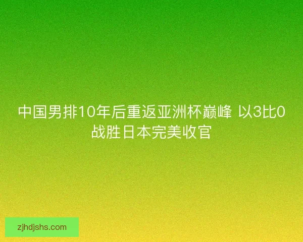 中国男排10年后重返亚洲杯巅峰 以3比0战胜日本完美收官