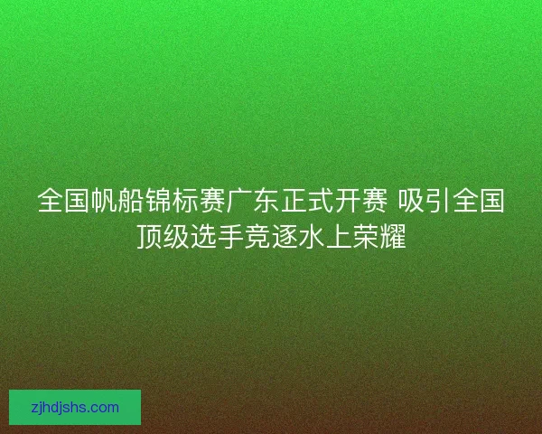 全国帆船锦标赛广东正式开赛 吸引全国顶级选手竞逐水上荣耀