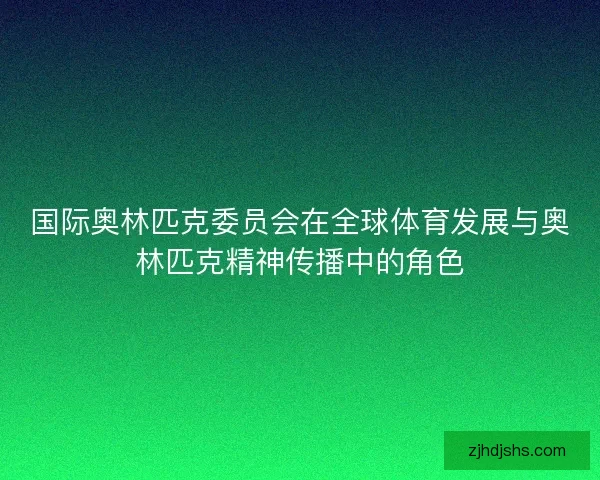 国际奥林匹克委员会在全球体育发展与奥林匹克精神传播中的角色