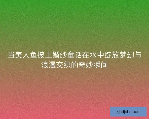 当美人鱼披上婚纱童话在水中绽放梦幻与浪漫交织的奇妙瞬间